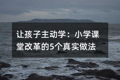讓孩子主動學(xué):小學(xué)課堂改革的5個真實做法