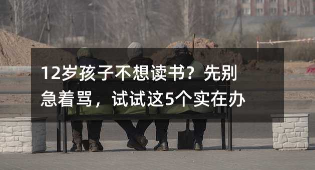 12歲孩子不想讀書?先別急著罵,試試這5個實在辦法
