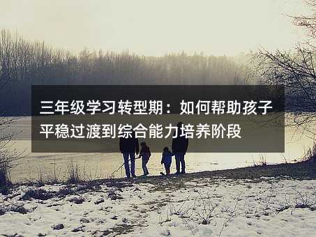 三年級學習轉型期:如何幫助孩子平穩過渡到綜合能力培養階段