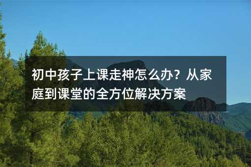 初中孩子上課走神怎么辦?從家庭到課堂的全方位解決方案