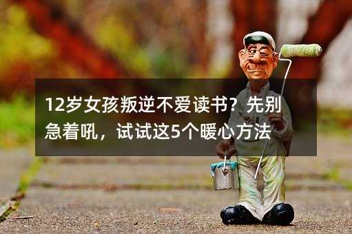 12歲女孩叛逆不愛(ài)讀書(shū)?先別急著吼,試試這5個(gè)暖心方法