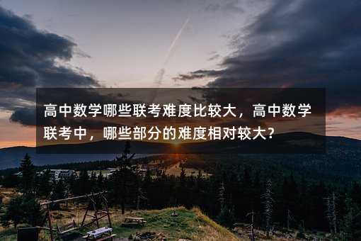高中數(shù)學(xué)哪些聯(lián)考難度比較大,高中數(shù)學(xué)聯(lián)考中,哪些部分的難度相對較大?