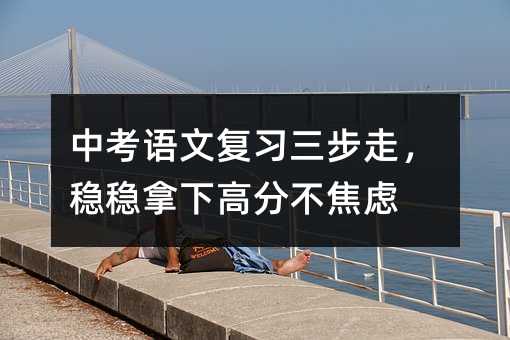 中考語文復習三步走,穩穩拿下高分不焦慮