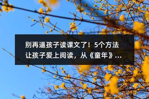 別再逼孩子讀課文了!5個(gè)方法讓孩子愛上閱讀,從《童年》開始