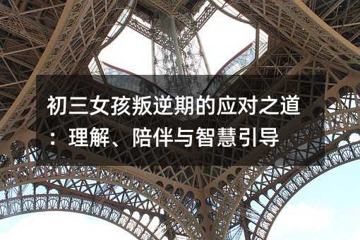 初三女孩叛逆期的應(yīng)對(duì)之道:理解、陪伴與智慧引導(dǎo)