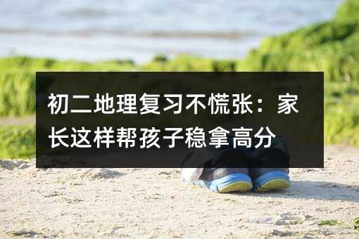 初二地理復習不慌張:家長這樣幫孩子穩拿高分