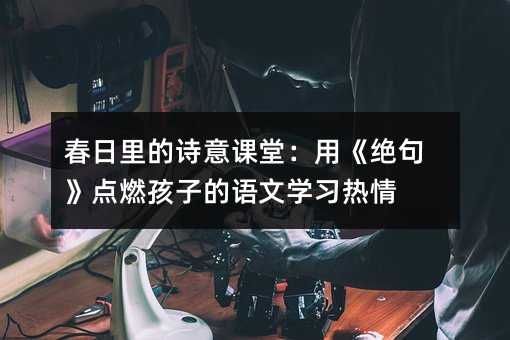 春日里的詩意課堂:用《絕句》點燃孩子的語文學習熱情