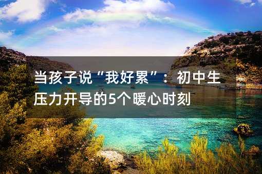 當孩子說“我好累”:初中生壓力開導的5個暖心時刻